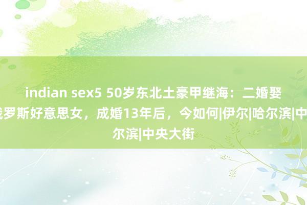 indian sex5 50岁东北土豪甲继海：二婚娶20岁俄罗斯好意思女，成婚13年后，今如何|伊尔|哈尔滨|中央大街