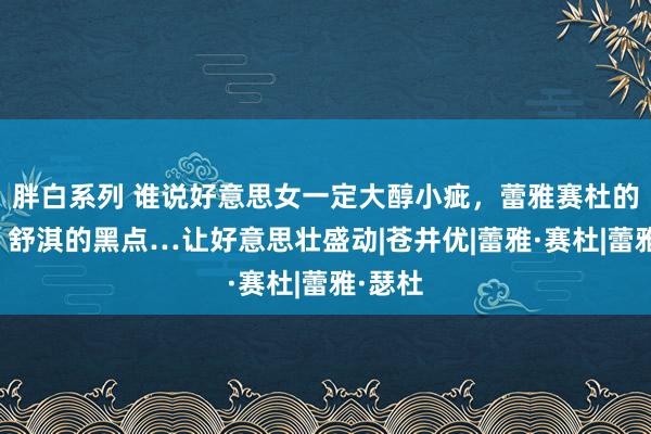 胖白系列 谁说好意思女一定大醇小疵，蕾雅赛杜的齿缝，舒淇的黑点…让好意思壮盛动|苍井优|蕾雅·赛杜|蕾雅·瑟杜