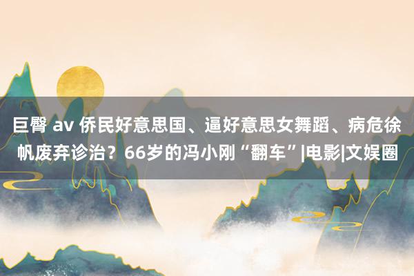 巨臀 av 侨民好意思国、逼好意思女舞蹈、病危徐帆废弃诊治？66岁的冯小刚“翻车”|电影|文娱圈