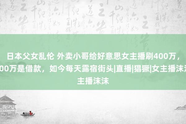 日本父女乱伦 外卖小哥给好意思女主播刷400万，300万是借款，如今每天露宿街头|直播|猖獗|女主播沫沫