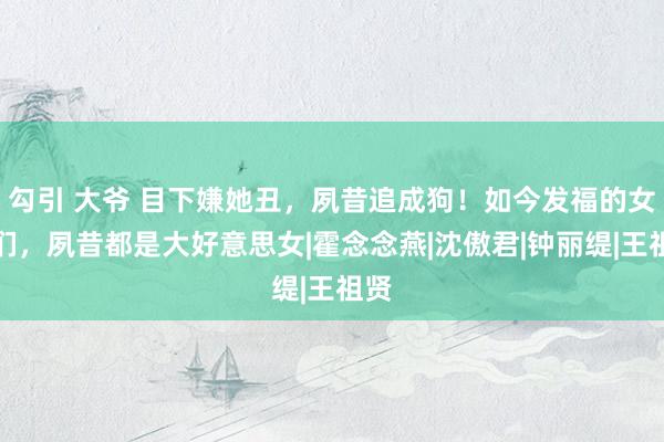 勾引 大爷 目下嫌她丑，夙昔追成狗！如今发福的女星们，夙昔都是大好意思女|霍念念燕|沈傲君|钟丽缇|王祖贤