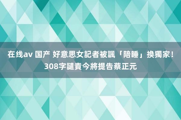 在线av 国产 好意思女記者被諷「陪睡」換獨家！308字譴責　今將提告蔡正元