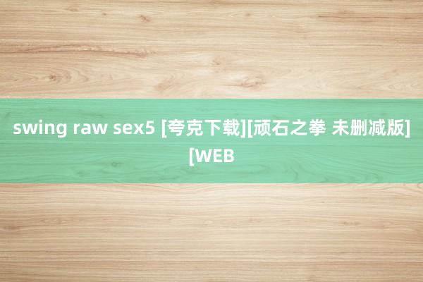 swing raw sex5 [夸克下载][顽石之拳 未删减版][WEB