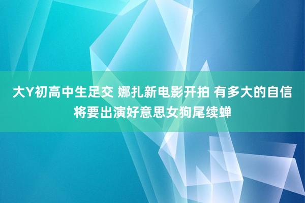 大Y初高中生足交 娜扎新电影开拍 有多大的自信将要出演好意思女狗尾续蝉