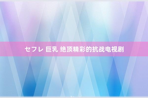 セフレ 巨乳 绝顶精彩的抗战电视剧