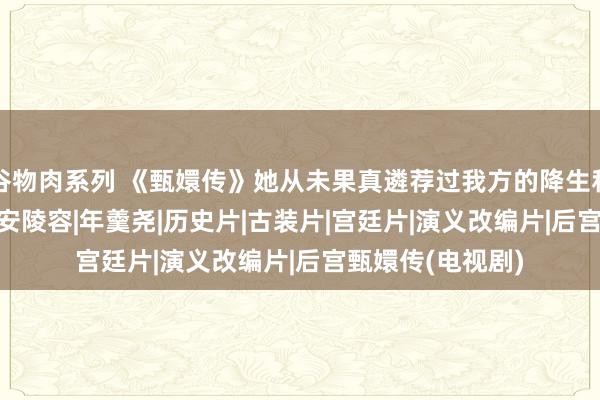 谷物肉系列 《甄嬛传》她从未果真遴荐过我方的降生和脾性|华妃|一心|安陵容|年羹尧|历史片|古装片|宫廷片|演义改编片|后宫甄嬛传(电视剧)