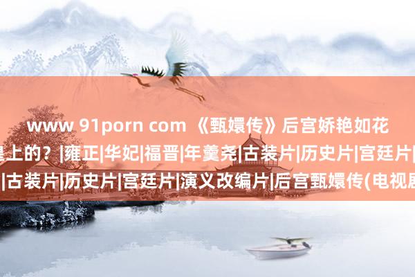 www 91porn com 《甄嬛传》后宫娇艳如花的嫔妃们，谁是由衷爱皇上的？|雍正|华妃|福晋|年羹尧|古装片|历史片|宫廷片|演义改编片|后宫甄嬛传(电视剧)