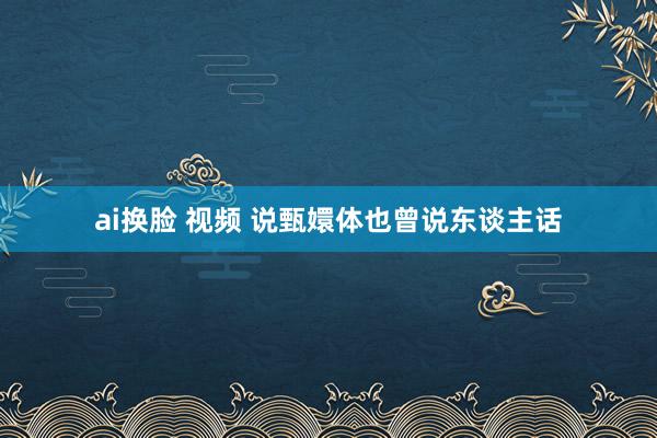 ai换脸 视频 说甄嬛体也曾说东谈主话