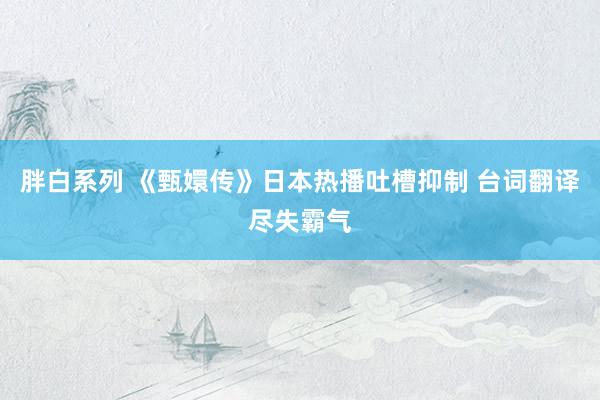 胖白系列 《甄嬛传》日本热播吐槽抑制 台词翻译尽失霸气