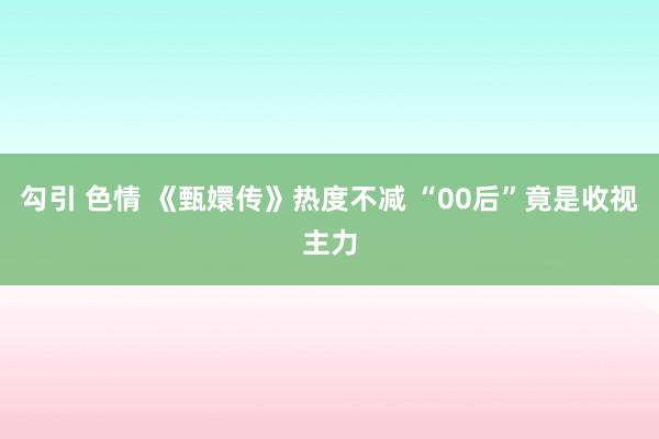 勾引 色情 《甄嬛传》热度不减 “00后”竟是收视主力