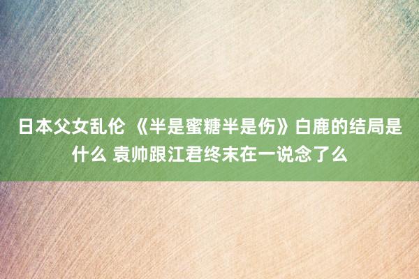 日本父女乱伦 《半是蜜糖半是伤》白鹿的结局是什么 袁帅跟江君终末在一说念了么