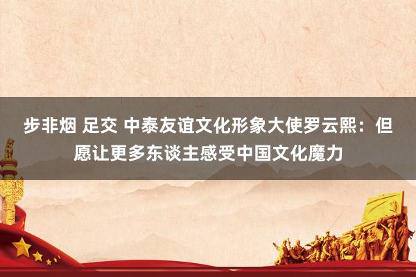 步非烟 足交 中泰友谊文化形象大使罗云熙：但愿让更多东谈主感受中国文化魔力