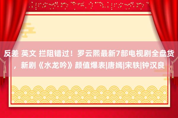 反差 英文 拦阻错过！罗云熙最新7部电视剧全盘货，新剧《水龙吟》颜值爆表|唐嫣|宋轶|钟汉良