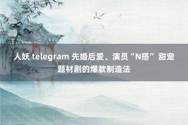 人妖 telegram 先婚后爱、演员“N搭” 甜宠题材剧的爆款制造法