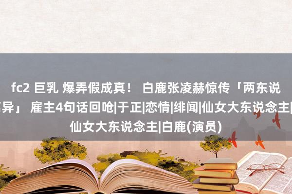 fc2 巨乳 爆弄假成真！ 白鹿张凌赫惊传「两东说念主被动离异」 雇主4句话回呛|于正|恋情|绯闻|仙女大东说念主|白鹿(演员)