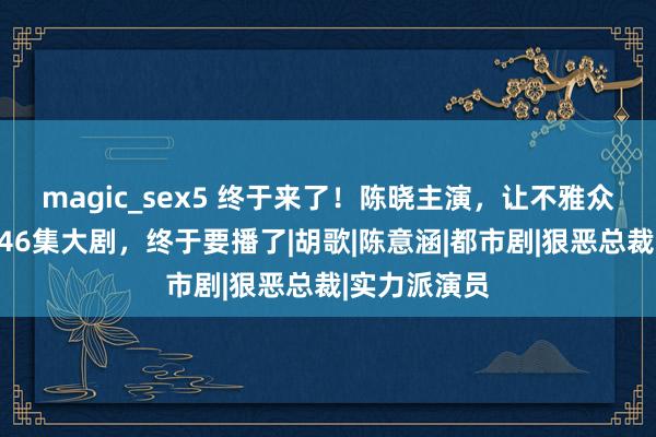 magic_sex5 终于来了！陈晓主演，让不雅众等了八年的46集大剧，终于要播了|胡歌|陈意涵|都市剧|狠恶总裁|实力派演员