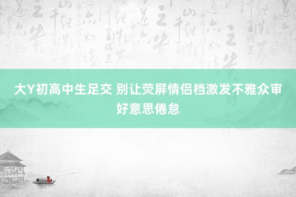 大Y初高中生足交 别让荧屏情侣档激发不雅众审好意思倦怠