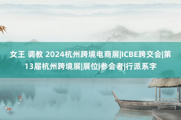 女王 调教 2024杭州跨境电商展|ICBE跨交会|第13届杭州跨境展|展位|参会者|行派系字