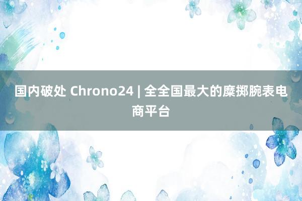 国内破处 Chrono24 | 全全国最大的糜掷腕表电商平台