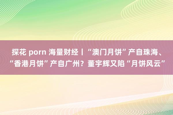 探花 porn 海量财经丨“澳门月饼”产自珠海、“香港月饼”产自广州？董宇辉又陷“月饼风云”