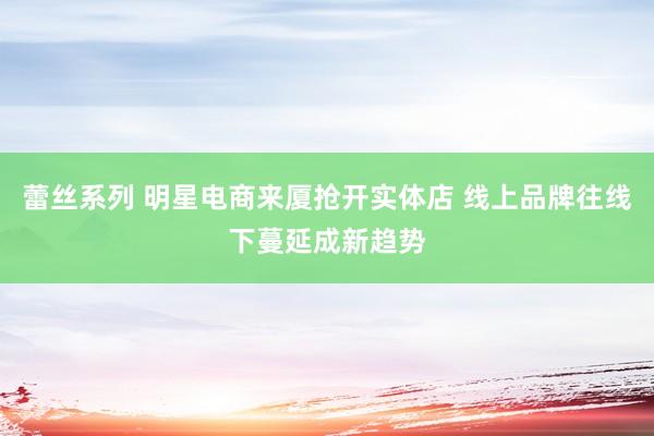 蕾丝系列 明星电商来厦抢开实体店 线上品牌往线下蔓延成新趋势