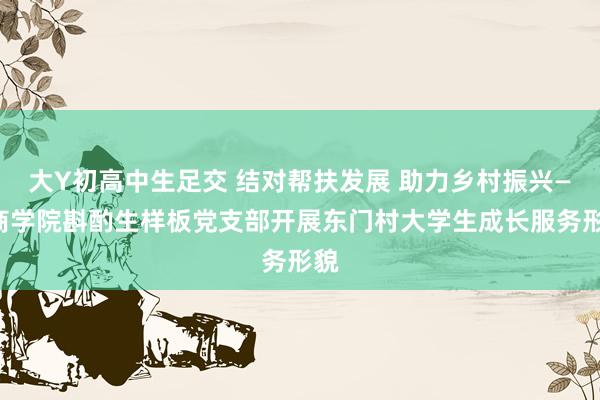 大Y初高中生足交 结对帮扶发展 助力乡村振兴——商学院斟酌生样板党支部开展东门村大学生成长服务形貌