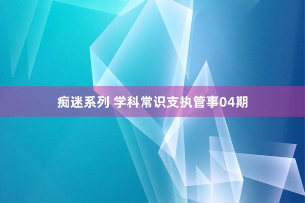 痴迷系列 学科常识支执管事04期