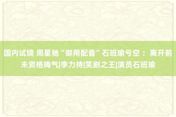 国内试镜 周星驰“御用配音”石班瑜亏空 ：离开前未资格晦气|李力持|笑剧之王|演员石班瑜