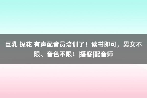 巨乳 探花 有声配音员培训了！读书即可，男女不限、音色不限！|播客|配音师