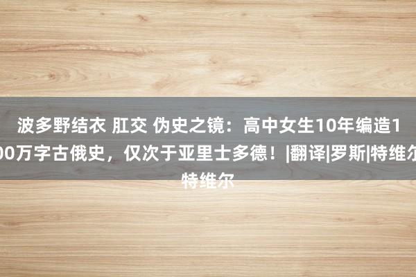 波多野结衣 肛交 伪史之镜：高中女生10年编造100万字古俄史，仅次于亚里士多德！|翻译|罗斯|特维尔