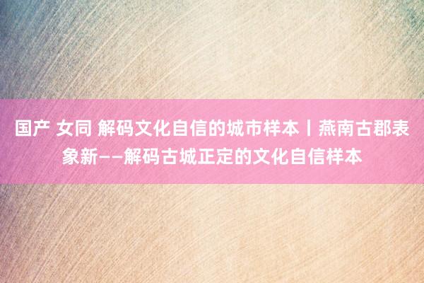 国产 女同 解码文化自信的城市样本丨燕南古郡表象新——解码古城正定的文化自信样本